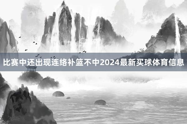 比赛中还出现连络补篮不中2024最新买球体育信息 比赛中还出现连络补篮不中2024最新买球体育信息