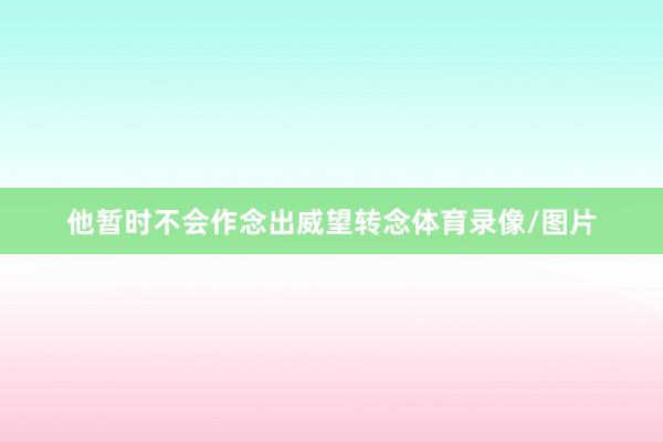 他暂时不会作念出威望转念体育录像/图片