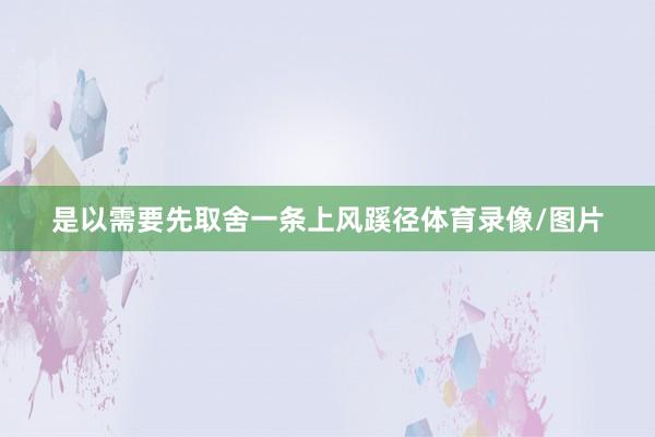 是以需要先取舍一条上风蹊径体育录像/图片