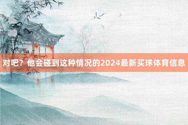 对吧?他会碰到这种情况的2024最新买球体育信息