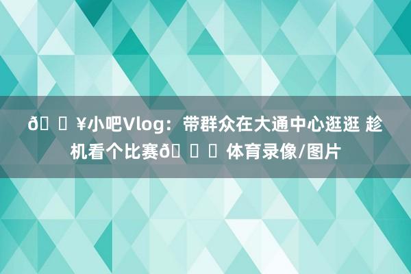 🎥小吧Vlog:带群众在大通中心逛逛 趁机看个比赛😉体育录像/图片