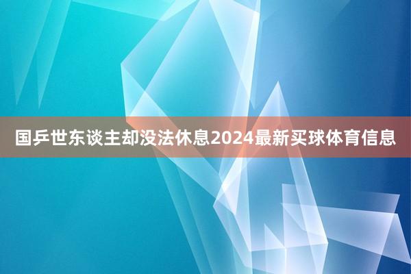 国乒世东谈主却没法休息2024最新买球体育信息