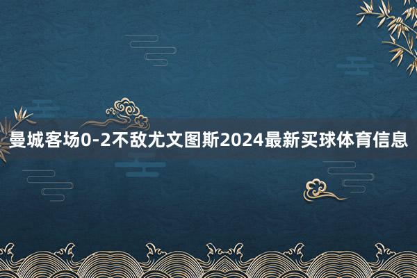 曼城客场0-2不敌尤文图斯2024最新买球体育信息