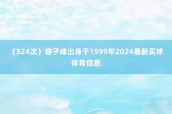 （324次）容子峰出身于1999年2024最新买球体育信息