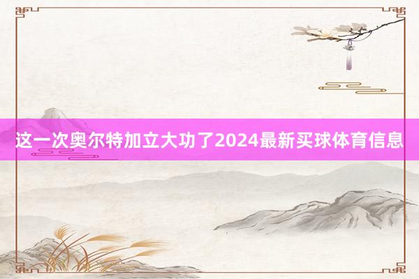 这一次奥尔特加立大功了2024最新买球体育信息