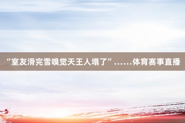“室友滑完雪嗅觉天王人塌了”……体育赛事直播