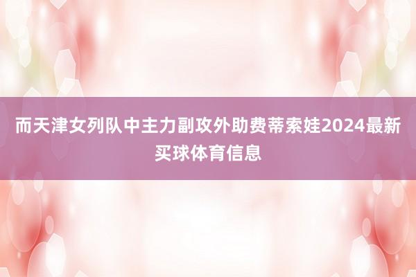 而天津女列队中主力副攻外助费蒂索娃2024最新买球体育信息