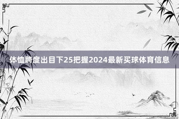 体恤跨度出目下25把握2024最新买球体育信息