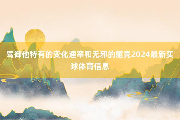 驾御他特有的变化速率和无邪的躯壳2024最新买球体育信息