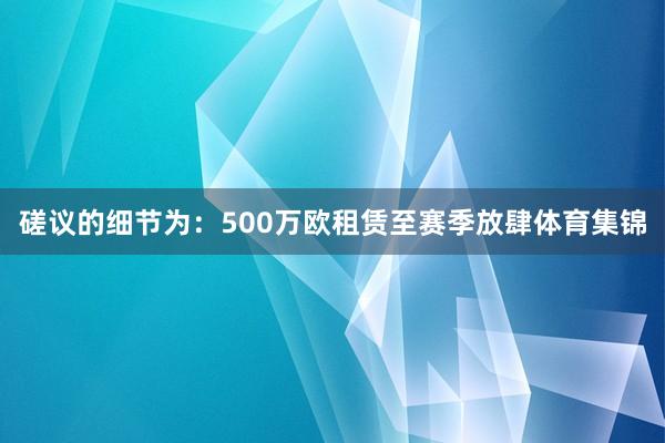 磋议的细节为：500万欧租赁至赛季放肆体育集锦