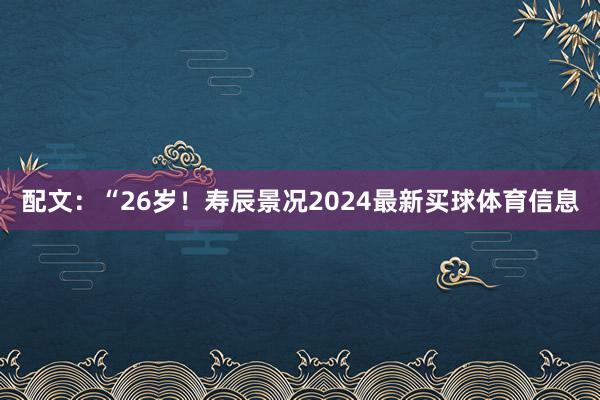 配文：“26岁！寿辰景况2024最新买球体育信息