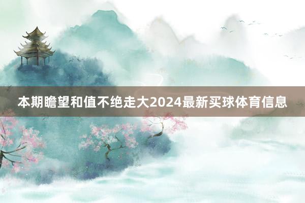 本期瞻望和值不绝走大2024最新买球体育信息