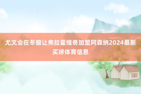 尤文会在冬窗让弗拉霍维奇加盟阿森纳2024最新买球体育信息