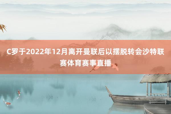 C罗于2022年12月离开曼联后以摆脱转会沙特联赛体育赛事直播