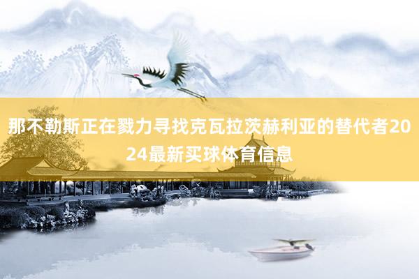 那不勒斯正在戮力寻找克瓦拉茨赫利亚的替代者2024最新买球体育信息
