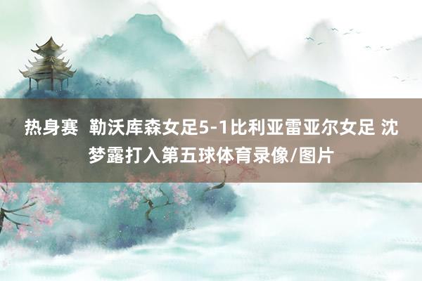 热身赛  勒沃库森女足5-1比利亚雷亚尔女足 沈梦露打入第五球体育录像/图片