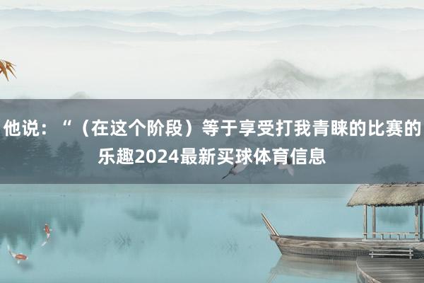 他说：“（在这个阶段）等于享受打我青睐的比赛的乐趣2024最新买球体育信息