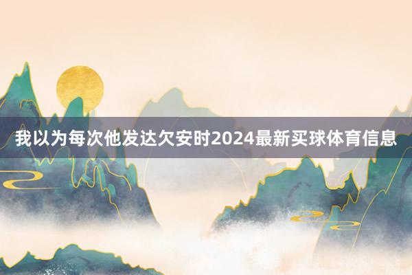 我以为每次他发达欠安时2024最新买球体育信息