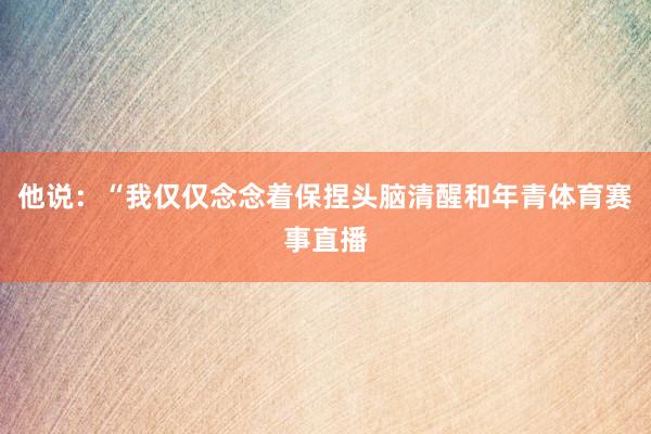 他说：“我仅仅念念着保捏头脑清醒和年青体育赛事直播