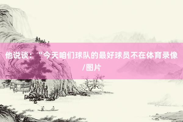 他说谈：“今天咱们球队的最好球员不在体育录像/图片