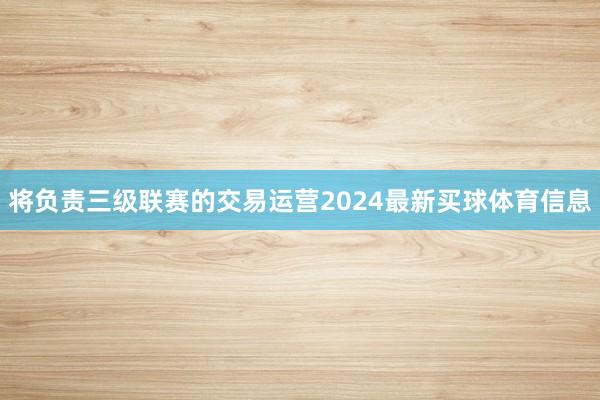 将负责三级联赛的交易运营2024最新买球体育信息