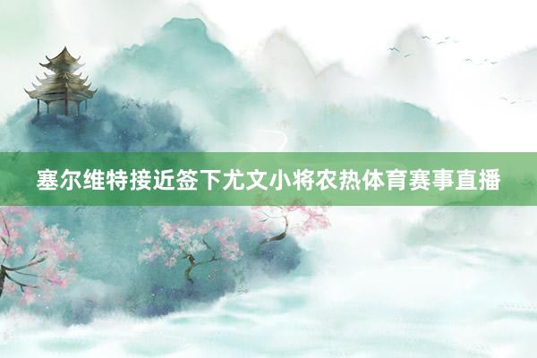 塞尔维特接近签下尤文小将农热体育赛事直播