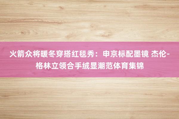 火箭众将暖冬穿搭红毯秀：申京标配墨镜 杰伦-格林立领合手绒显潮范体育集锦
