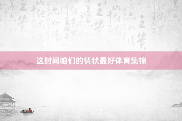 这时间咱们的情状最好体育集锦