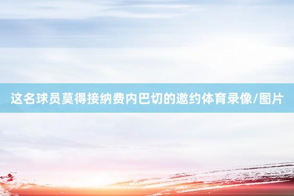 这名球员莫得接纳费内巴切的邀约体育录像/图片