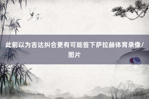 此前以为吉达纠合更有可能签下萨拉赫体育录像/图片