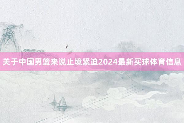 关于中国男篮来说止境紧迫2024最新买球体育信息