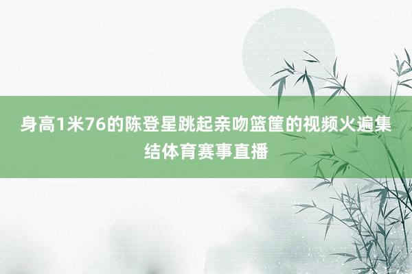 身高1米76的陈登星跳起亲吻篮筐的视频火遍集结体育赛事直播