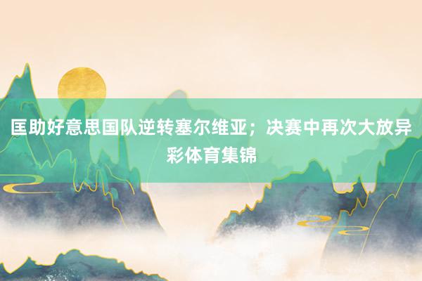 匡助好意思国队逆转塞尔维亚；决赛中再次大放异彩体育集锦