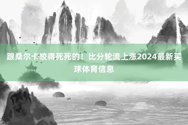 跟桑尔卡咬得死死的！比分轮流上涨2024最新买球体育信息