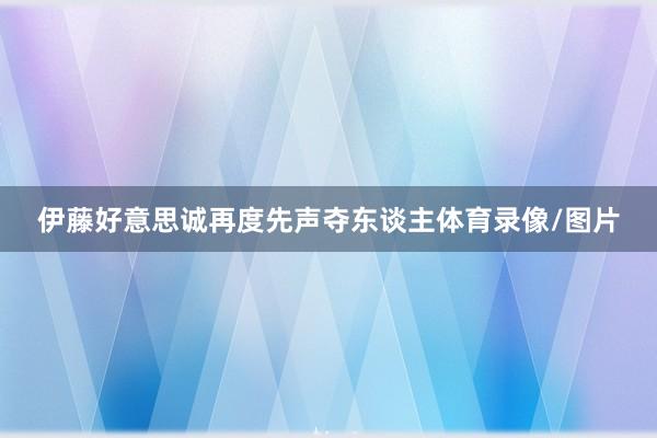 伊藤好意思诚再度先声夺东谈主体育录像/图片