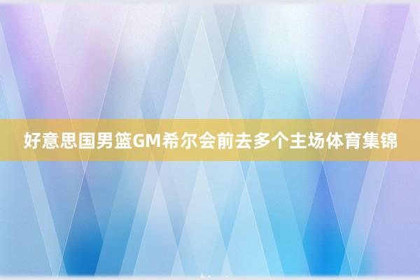 好意思国男篮GM希尔会前去多个主场体育集锦