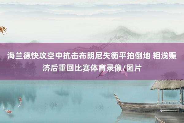 海兰德快攻空中抗击布朗尼失衡平拍倒地 粗浅赈济后重回比赛体育录像/图片