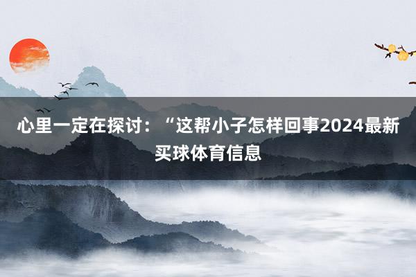 心里一定在探讨：“这帮小子怎样回事2024最新买球体育信息