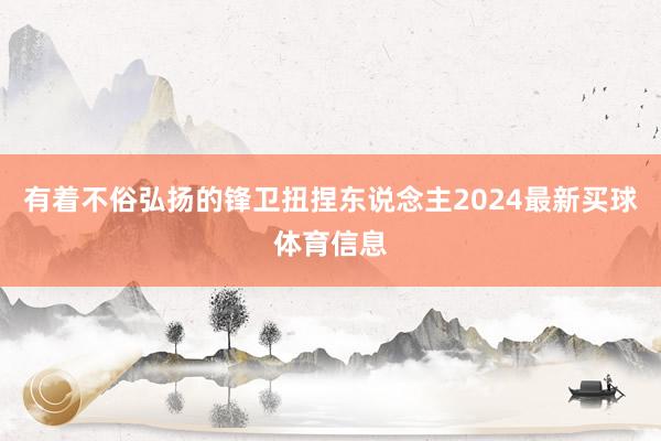 有着不俗弘扬的锋卫扭捏东说念主2024最新买球体育信息