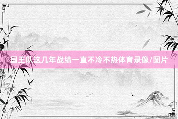 国王队这几年战绩一直不冷不热体育录像/图片