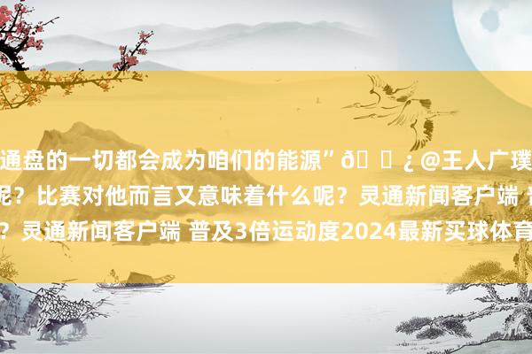 通盘的一切都会成为咱们的能源”🎿 @王人广璞 是若何看待压力的呢？比赛对他而言又意味着什么呢？灵通新闻客户端 普及3倍运动度2024最新买球体育信息