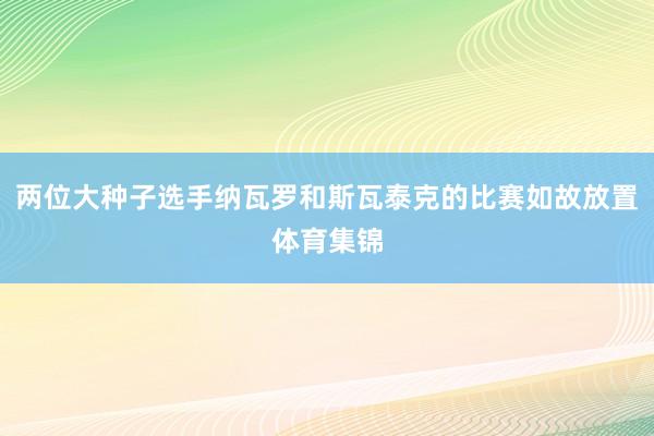 两位大种子选手纳瓦罗和斯瓦泰克的比赛如故放置体育集锦