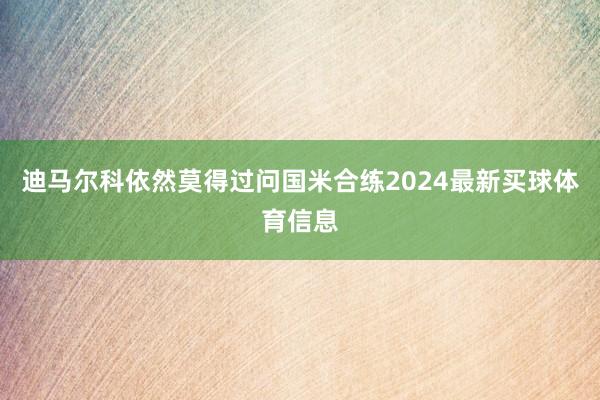 迪马尔科依然莫得过问国米合练2024最新买球体育信息