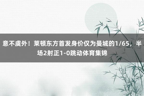 意不虞外！莱顿东方首发身价仅为曼城的1/65，半场2射正1-0跳动体育集锦