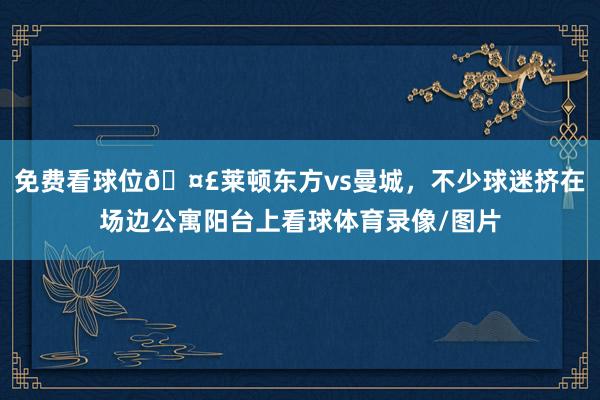 免费看球位🤣莱顿东方vs曼城，不少球迷挤在场边公寓阳台上看球体育录像/图片