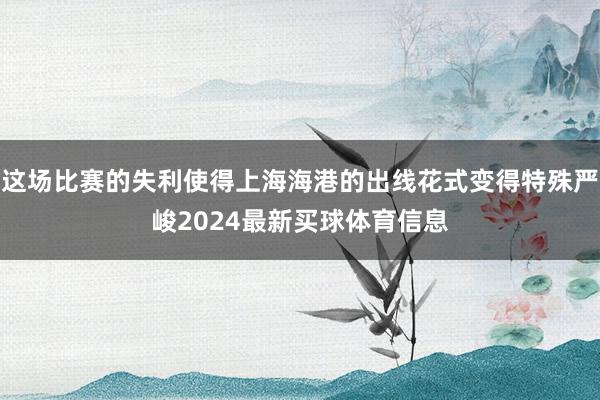 这场比赛的失利使得上海海港的出线花式变得特殊严峻2024最新买球体育信息