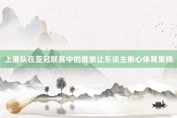 上港队在亚冠联赛中的推崇让东谈主揪心体育集锦