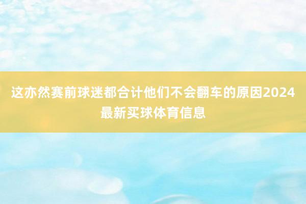 这亦然赛前球迷都合计他们不会翻车的原因2024最新买球体育信息