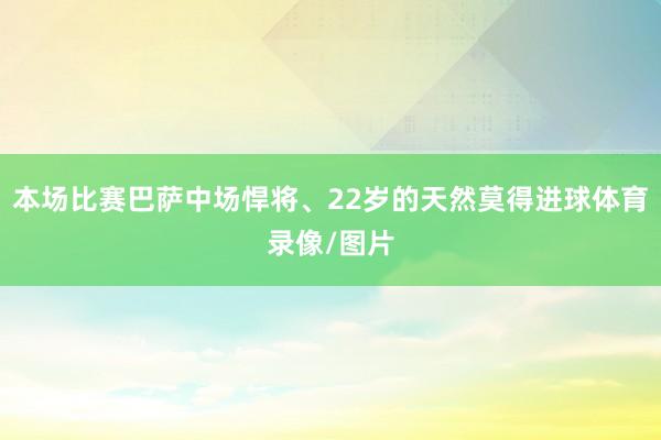 本场比赛巴萨中场悍将、22岁的天然莫得进球体育录像/图片