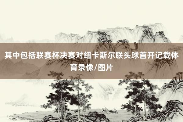 其中包括联赛杯决赛对纽卡斯尔联头球首开记载体育录像/图片